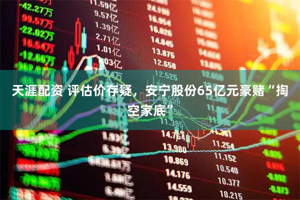 天涯配资 评估价存疑，安宁股份65亿元豪赌“掏空家底”