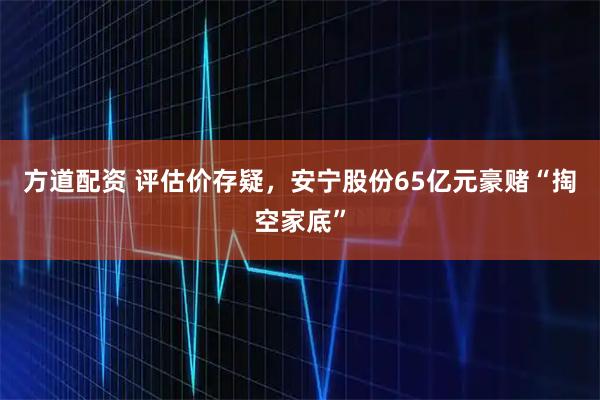 方道配资 评估价存疑，安宁股份65亿元豪赌“掏空家底”