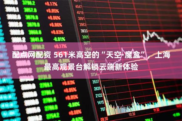 配点网配资 561米高空的“天空·魔盒”，上海最高观景台解锁云端新体验