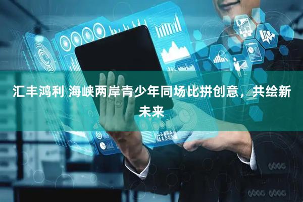 汇丰鸿利 海峡两岸青少年同场比拼创意，共绘新未来