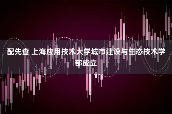 配先查 上海应用技术大学城市建设与生态技术学部成立