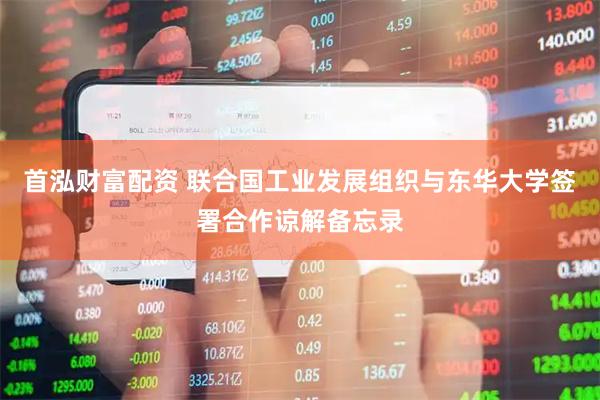 首泓财富配资 联合国工业发展组织与东华大学签署合作谅解备忘录