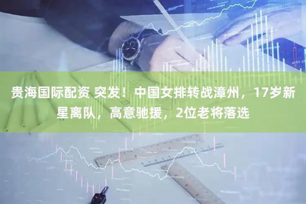 贵海国际配资 突发！中国女排转战漳州，17岁新星离队，高意驰援，2位老将落选