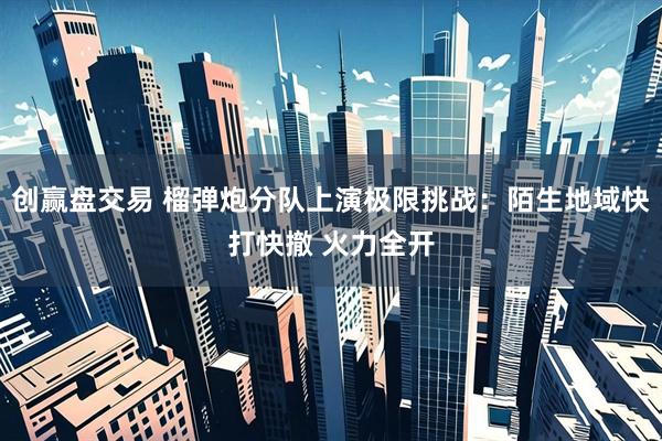创赢盘交易 榴弹炮分队上演极限挑战：陌生地域快打快撤 火力全开