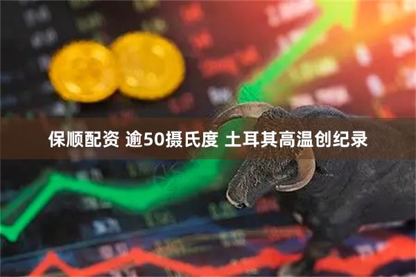 保顺配资 逾50摄氏度 土耳其高温创纪录