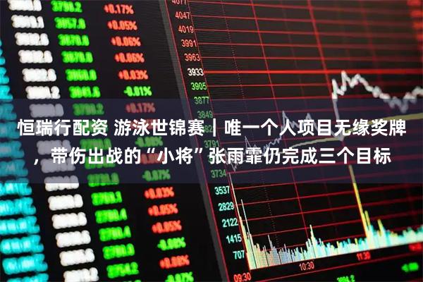 恒瑞行配资 游泳世锦赛｜唯一个人项目无缘奖牌，带伤出战的“小将”张雨霏仍完成三个目标