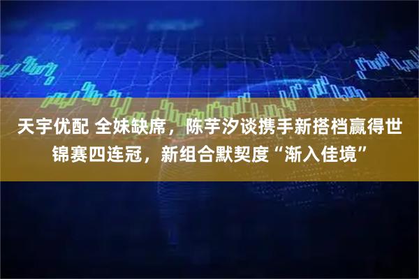 天宇优配 全妹缺席，陈芋汐谈携手新搭档赢得世锦赛四连冠，新组合默契度“渐入佳境”