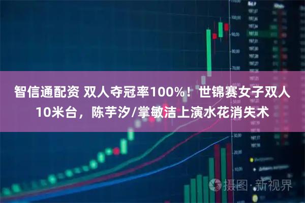 智信通配资 双人夺冠率100%！世锦赛女子双人10米台，陈芋汐/掌敏洁上演水花消失术