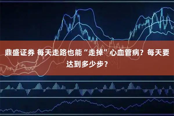 鼎盛证券 每天走路也能“走掉”心血管病？每天要达到多少步？