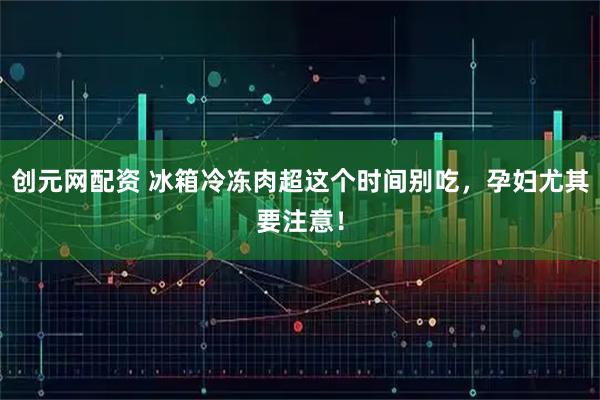 创元网配资 冰箱冷冻肉超这个时间别吃，孕妇尤其要注意！