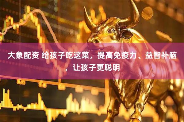大象配资 给孩子吃这菜，提高免疫力、益智补脑，让孩子更聪明