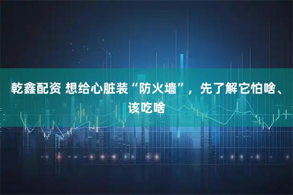 乾鑫配资 想给心脏装“防火墙”，先了解它怕啥、该吃啥