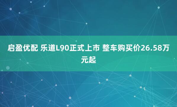 启盈优配 乐道L90正式上市 整车购买价26.58万元起