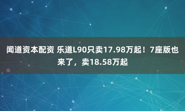 闻道资本配资 乐道L90只卖17.98万起！7座版也来了，卖18.58万起