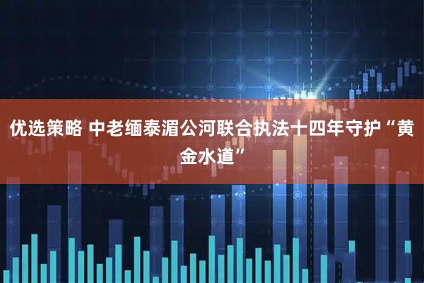 优选策略 中老缅泰湄公河联合执法十四年守护“黄金水道”