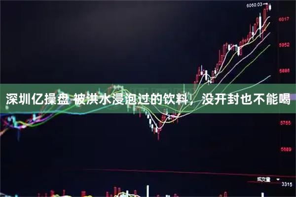 深圳亿操盘 被洪水浸泡过的饮料，没开封也不能喝