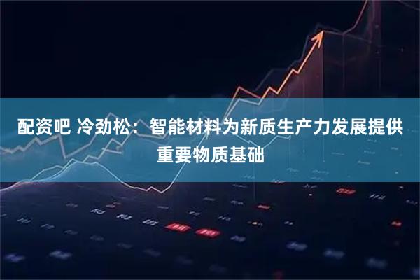 配资吧 冷劲松：智能材料为新质生产力发展提供重要物质基础