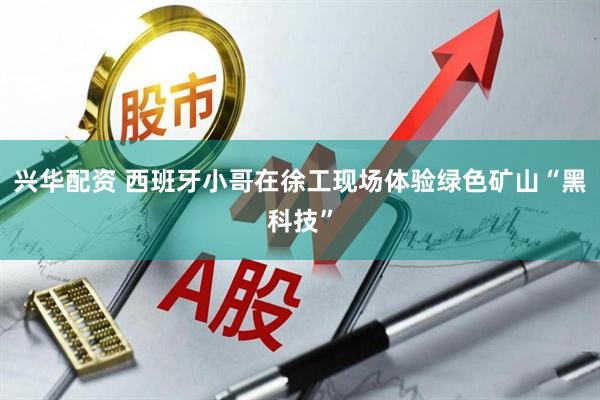 兴华配资 西班牙小哥在徐工现场体验绿色矿山“黑科技”