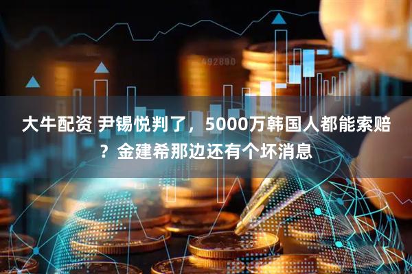 大牛配资 尹锡悦判了，5000万韩国人都能索赔？金建希那边还有个坏消息