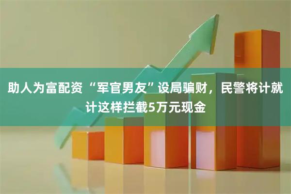 助人为富配资 “军官男友”设局骗财，民警将计就计这样拦截5万元现金