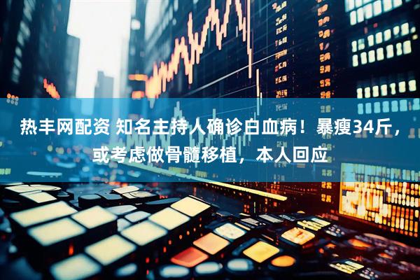 热丰网配资 知名主持人确诊白血病！暴瘦34斤，或考虑做骨髓移植，本人回应