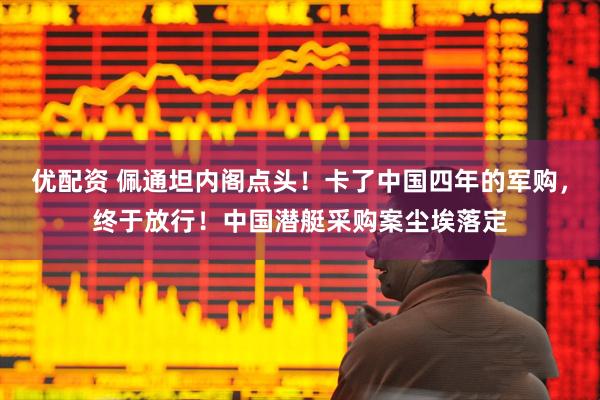 优配资 佩通坦内阁点头！卡了中国四年的军购，终于放行！中国潜艇采购案尘埃落定