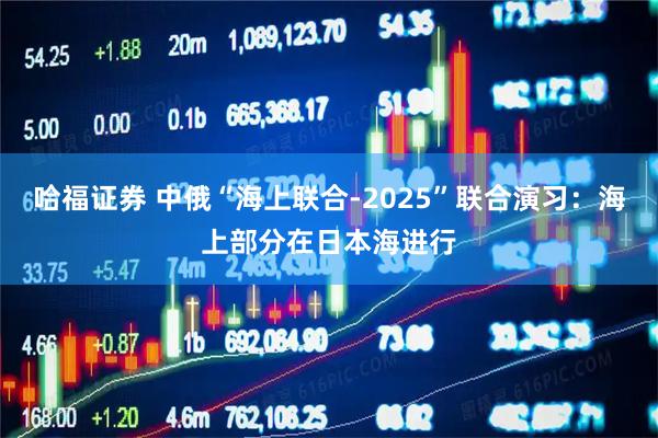哈福证券 中俄“海上联合-2025”联合演习：海上部分在日本海进行