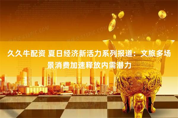 久久牛配资 夏日经济新活力系列报道：文旅多场景消费加速释放内需潜力