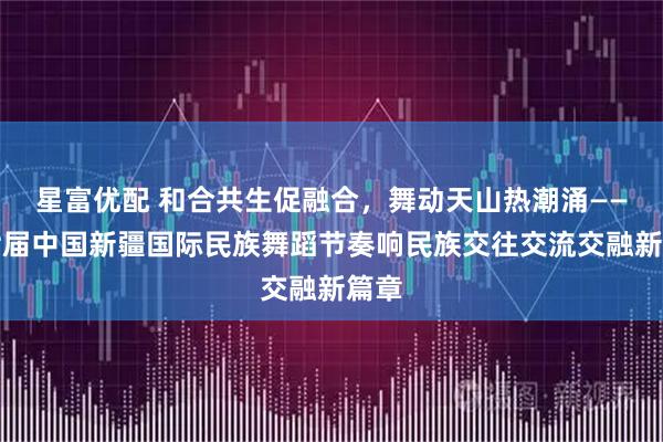 星富优配 和合共生促融合，舞动天山热潮涌——第七届中国新疆国际民族舞蹈节奏响民族交往交流交融新篇章
