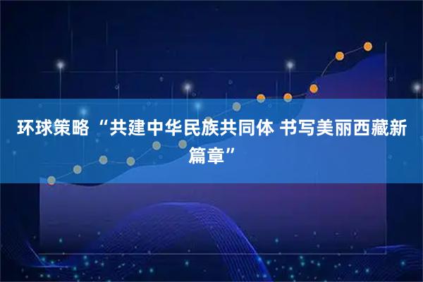 环球策略 “共建中华民族共同体 书写美丽西藏新篇章”