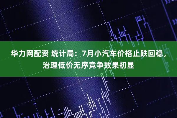 华力网配资 统计局：7月小汽车价格止跌回稳，治理低价无序竞争效果初显