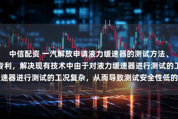 中信配资 一汽解放申请液力缓速器的测试方法、装置、车辆及存储介质专利，解决现有技术中由于对液力缓速器进行测试的工况复杂，从而导致测试安全性低的技术问题