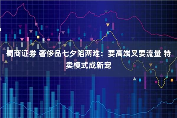 蜀商证券 奢侈品七夕陷两难：要高端又要流量 特卖模式成新宠