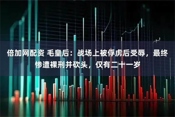 倍加网配资 毛皇后：战场上被俘虏后受辱，最终惨遭裸刑并砍头，仅有二十一岁