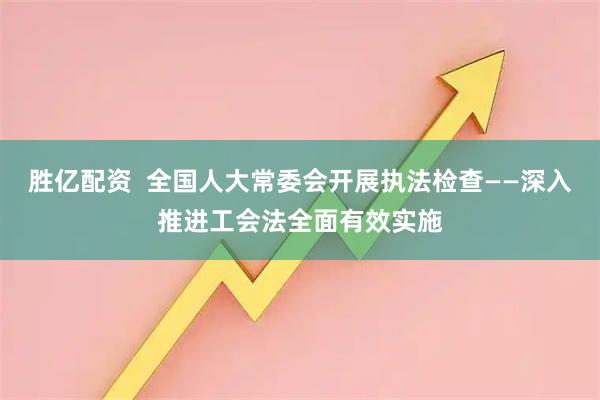 胜亿配资  全国人大常委会开展执法检查——深入推进工会法全面有效实施