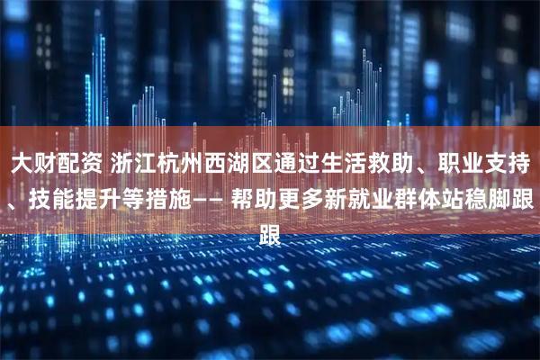 大财配资 浙江杭州西湖区通过生活救助、职业支持、技能提升等措施—— 帮助更多新就业群体站稳脚跟