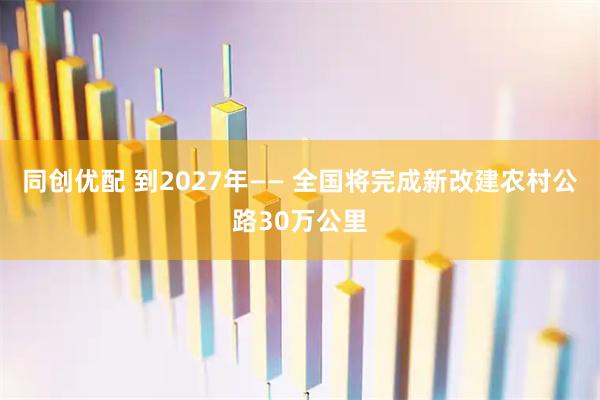 同创优配 到2027年—— 全国将完成新改建农村公路30万公里