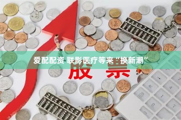 爱配配资 联影医疗等来“换新潮”