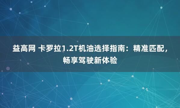 益高网 卡罗拉1.2T机油选择指南：精准匹配，畅享驾驶新体验