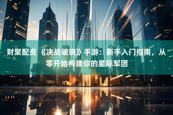 财聚配资 《决战破晓》手游：新手入门指南，从零开始构建你的星际军团