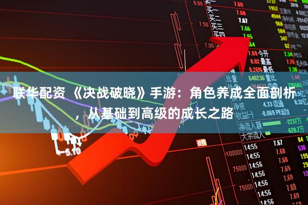 联华配资 《决战破晓》手游：角色养成全面剖析，从基础到高级的成长之路