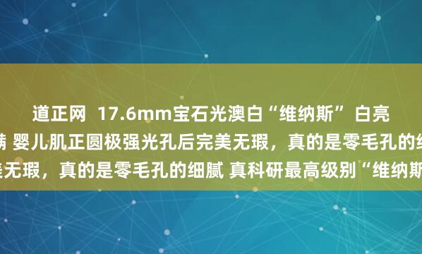 道正网  17.6mm宝石光澳白“维纳斯” 白亮绸缎光感，丝滑舒适度拉满 婴儿肌正圆极强光孔后完美无瑕，真的是零毛孔的细腻 真科研最高级别“维纳斯”