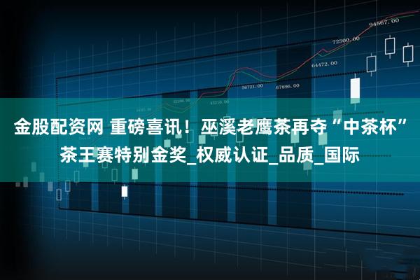金股配资网 重磅喜讯！巫溪老鹰茶再夺“中茶杯”茶王赛特别金奖_权威认证_品质_国际