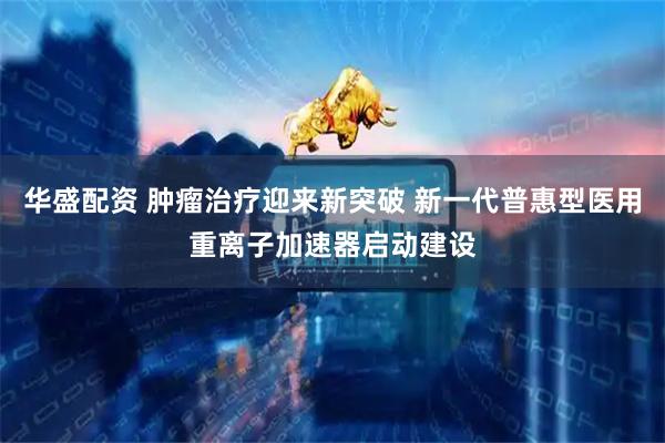 华盛配资 肿瘤治疗迎来新突破 新一代普惠型医用重离子加速器启动建设